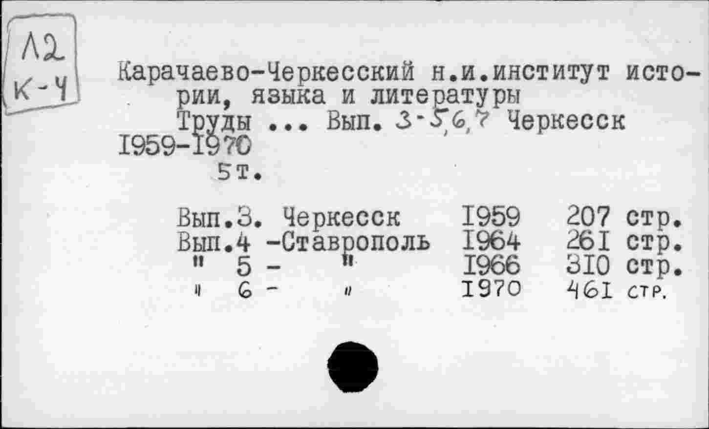 ﻿Карачаево-Черкесский н.и.институт истории, языка и литературы Труды ... Вып. 3-Г6,? Черкесск
I959-I97O
5Т.
Вып.З. Черкесск
Вып.4 -Ставрополь •’ 5 -	5
и G -	и
1959	207	стр
1964	261	стр
1966	310	стр
1970	461	стр.